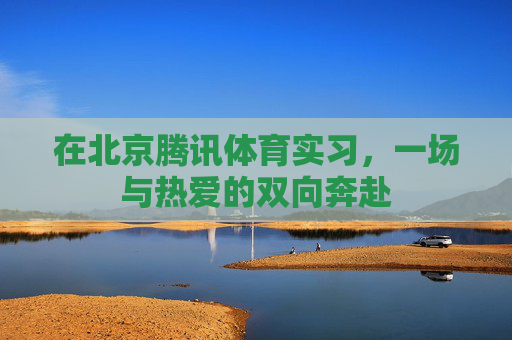 在北京腾讯体育实习,一场与热爱的双向奔赴 在北京腾讯体育实习,一场与热爱的双向奔赴