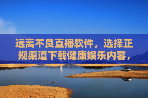 远离不良直播软件,选择正规渠道下载健康娱乐内容,远离不良直播软件,正规渠道下载健康娱乐内容 远离不良直播软件,选择正规渠道下载健康娱乐内容,远离不良直播软件,正规渠道下载健康娱乐内容