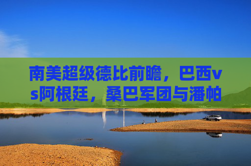 南美超级德比前瞻,巴西vs阿根廷,桑巴军团与潘帕斯雄鹰的巅峰对决预测,南美超级德比前瞻,巴西vs阿根廷,桑巴军团与潘帕斯雄鹰巅峰对决预测 南美超级德比前瞻,巴西vs阿根廷,桑巴军团与潘帕斯雄鹰的巅峰对决预测,南美超级德比前瞻,巴西vs阿根廷,桑巴军团与潘帕斯雄鹰巅峰对决预测