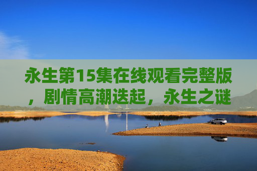 永生第15集在线观看完整版,剧情高潮迭起,永生之谜再掀波澜!永生第15集,高潮迭起,永生之谜再掀波澜! 永生第15集在线观看完整版,剧情高潮迭起,永生之谜再掀波澜!永生第15集,高潮迭起,永生之谜再掀波澜!