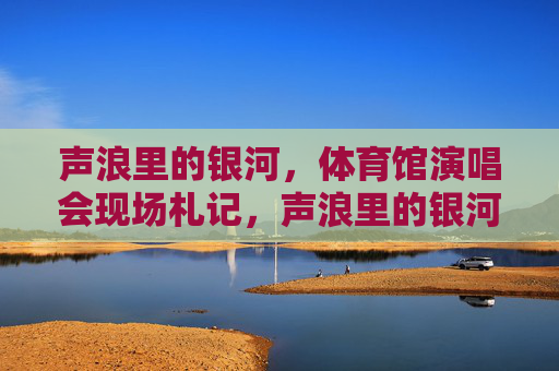 声浪里的银河,体育馆演唱会现场札记,声浪里的银河,体育馆演唱会札记 声浪里的银河,体育馆演唱会现场札记,声浪里的银河,体育馆演唱会札记