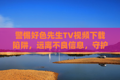 警惕好色先生TV视频下载陷阱,远离不良信息,守护网络安全,警惕好色先生TV视频下载陷阱,远离不良信息,守护网络安全 警惕好色先生TV视频下载陷阱,远离不良信息,守护网络安全,警惕好色先生TV视频下载陷阱,远离不良信息,守护网络安全