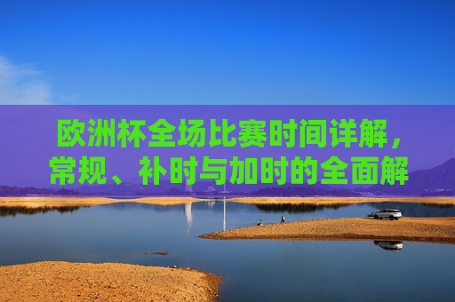 欧洲杯全场比赛时间详解，常规、补时与加时的全面解读