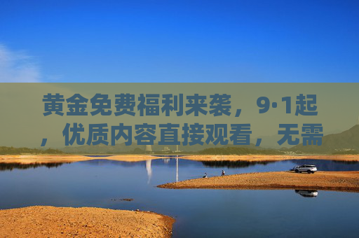 黄金免费福利来袭,9·1起,优质内容直接观看,无需二次付费!黄金免费福利9·1来袭,优质内容直接看,无需二次付费! 黄金免费福利来袭,9·1起,优质内容直接观看,无需二次付费!黄金免费福利9·1来袭,优质内容直接看,无需二次付费!