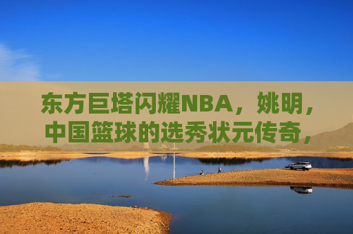 东方巨塔闪耀NBA,姚明,中国篮球的选秀状元传奇,东方巨塔姚明,中国篮球NBA选秀状元传奇 东方巨塔闪耀NBA,姚明,中国篮球的选秀状元传奇,东方巨塔姚明,中国篮球NBA选秀状元传奇