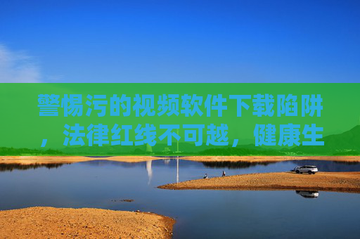 警惕污的视频软件下载陷阱,法律红线不可越,健康生活需守护,警惕污视频软件下载陷阱,守护法律红线与健康生活 警惕污的视频软件下载陷阱,法律红线不可越,健康生活需守护,警惕污视频软件下载陷阱,守护法律红线与健康生活