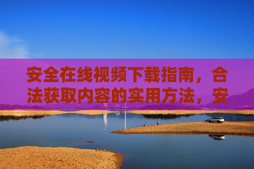 安全在线视频下载指南,合法获取内容的实用方法,安全合法在线视频下载指南 安全在线视频下载指南,合法获取内容的实用方法,安全合法在线视频下载指南