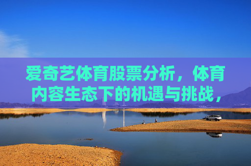爱奇艺体育股票分析,体育内容生态下的机遇与挑战,爱奇艺体育股票分析,体育内容生态下的机遇与挑战 爱奇艺体育股票分析,体育内容生态下的机遇与挑战,爱奇艺体育股票分析,体育内容生态下的机遇与挑战