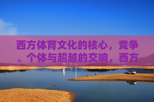 西方体育文化的核心,竞争、个体与超越的交响,西方体育文化的核心,竞争、个体与超越的交响 西方体育文化的核心,竞争、个体与超越的交响,西方体育文化的核心,竞争、个体与超越的交响