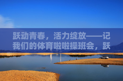 跃动青春,活力绽放——记我们的体育啦啦操班会,跃动青春,活力绽放——体育啦啦操班会 跃动青春,活力绽放——记我们的体育啦啦操班会,跃动青春,活力绽放——体育啦啦操班会