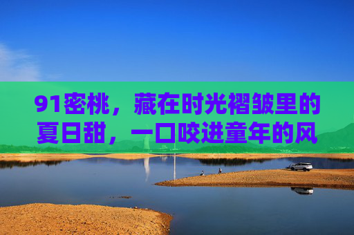 91密桃,藏在时光褶皱里的夏日甜,一口咬进童年的风,91密桃,时光褶皱里的夏日甜,一口咬进童年风 91密桃,藏在时光褶皱里的夏日甜,一口咬进童年的风,91密桃,时光褶皱里的夏日甜,一口咬进童年风