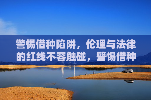 警惕借种陷阱,伦理与法律的红线不容触碰,警惕借种陷阱,伦理与法律的红线不容触碰 警惕借种陷阱,伦理与法律的红线不容触碰,警惕借种陷阱,伦理与法律的红线不容触碰