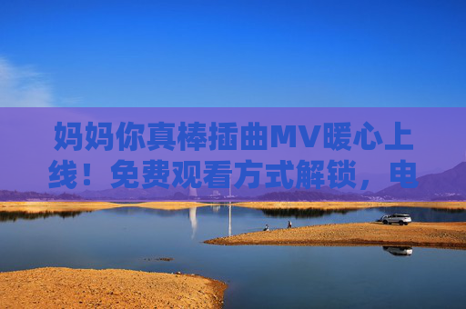 妈妈你真棒插曲MV暖心上线！免费观看方式解锁，电视剧温情故事再添感动，妈妈你真棒插曲MV暖心上线 免费观看温情再续