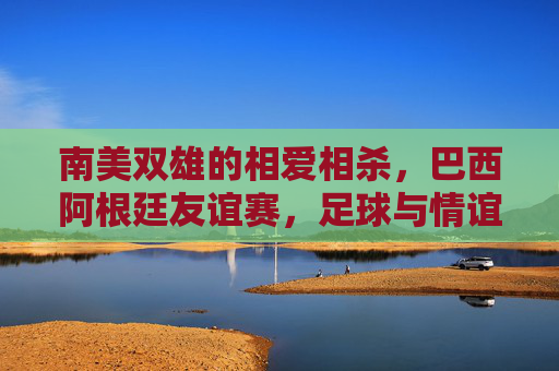 南美双雄的相爱相杀，巴西阿根廷友谊赛，足球与情谊的双重奏，南美双雄的相爱相杀，足球与情谊的双重奏