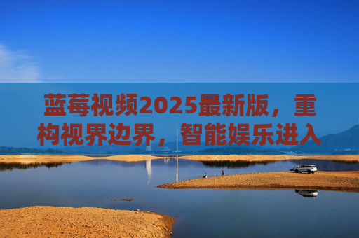 蓝莓视频2025最新版，重构视界边界，智能娱乐进入全沉浸时代，蓝莓视频2025最新版，重构视界边界，智能娱乐进入全沉浸时代