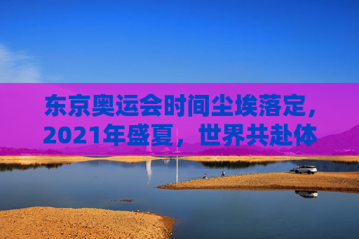 东京奥运会时间尘埃落定，2021年盛夏，世界共赴体育之约，东京奥运会2021盛夏，世界共赴体育之约