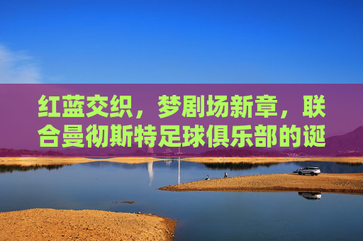 红蓝交织，梦剧场新章，联合曼彻斯特足球俱乐部的诞生与愿景，红蓝交织梦剧场新章，联合曼彻斯特足球俱乐部的诞生与愿景
