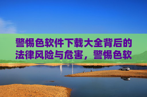 警惕色软件下载大全背后的法律风险与危害，警惕色软件下载大全的法律风险与危害