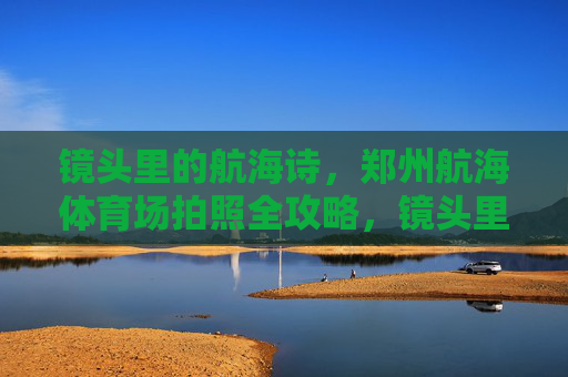 镜头里的航海诗，郑州航海体育场拍照全攻略，镜头里的航海诗，郑州航海体育场拍照全攻略