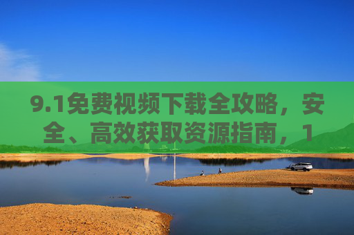 9.1免费视频下载全攻略，安全、高效获取资源指南，1免费视频下载全攻略，安全高效指南