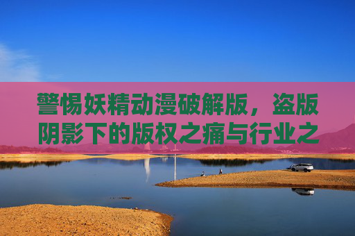 警惕妖精动漫破解版，盗版阴影下的版权之痛与行业之殇，妖精动漫破解版，盗版阴影下的版权之痛与行业之殇