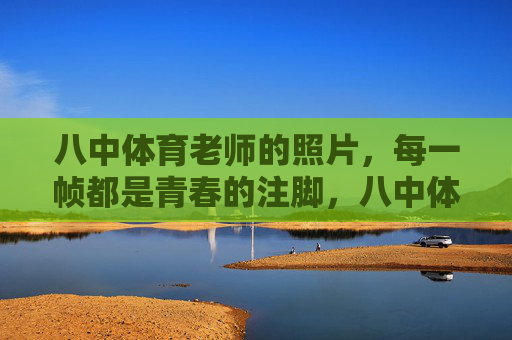 八中体育老师的照片，每一帧都是青春的注脚，八中体育老师，帧帧青春注脚