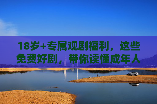 18岁+专属观剧福利，这些免费好剧，带你读懂成年人的世界，18岁+专属观剧福利，免费好剧读懂成年人世界