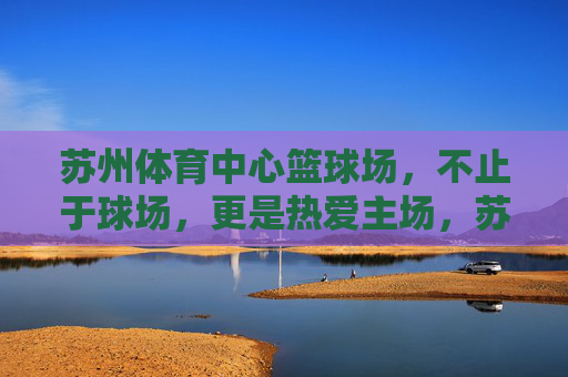 苏州体育中心篮球场，不止于球场，更是热爱主场，苏州体育中心篮球场，不止球场，更是热爱主场