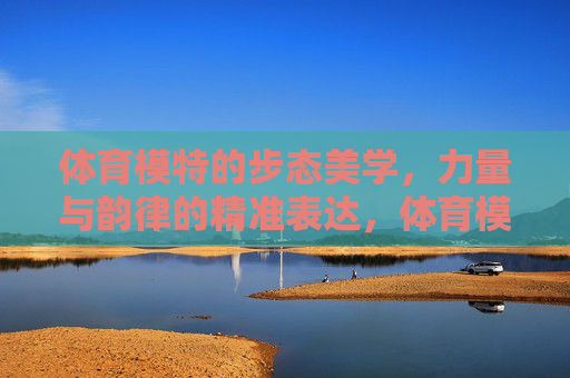体育模特的步态美学，力量与韵律的精准表达，体育模特步态美学，力与韵的精准表达