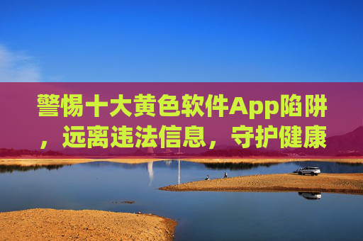 警惕十大黄色软件App陷阱，远离违法信息，守护健康网络生活，警惕十大黄色软件App陷阱，守护健康网络生活