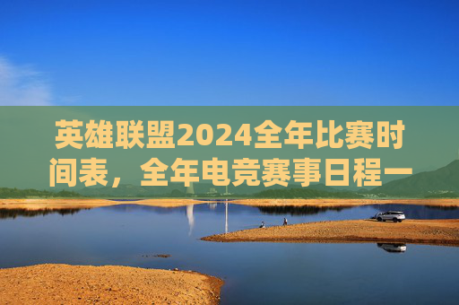 英雄联盟2024全年比赛时间表，全年电竞赛事日程一览，英雄联盟2024全年赛事日程一览