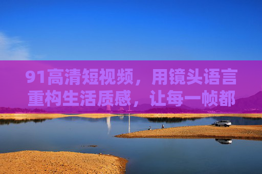91高清短视频，用镜头语言重构生活质感，让每一帧都值得珍藏，91高清短视频，镜头语言重构生活质感，帧帧珍藏
