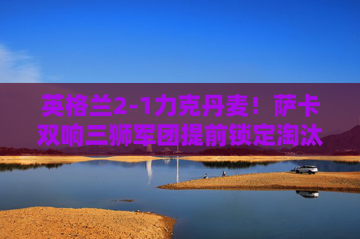 英格兰2-1力克丹麦!萨卡双响三狮军团提前锁定淘汰赛席位,萨卡双响建功 英格兰2-1力克丹麦提前晋级淘汰赛 英格兰2-1力克丹麦!萨卡双响三狮军团提前锁定淘汰赛席位,萨卡双响建功 英格兰2-1力克丹麦提前晋级淘汰赛