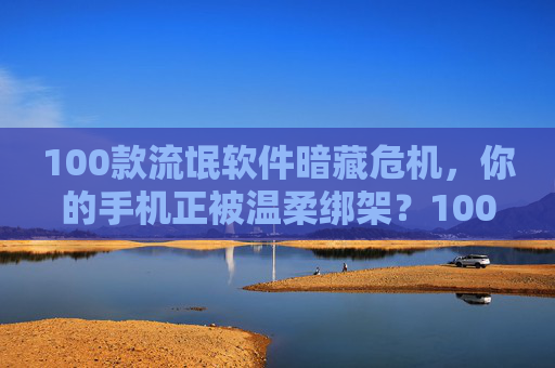 100款流氓软件暗藏危机,你的手机正被温柔绑架?100款流氓软件暗藏危机,你的手机正被温柔绑架? 100款流氓软件暗藏危机,你的手机正被温柔绑架?100款流氓软件暗藏危机,你的手机正被温柔绑架?