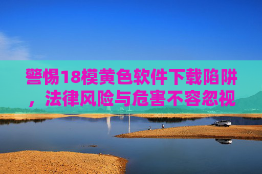 警惕18模黄色软件下载陷阱，法律风险与危害不容忽视，警惕18禁色情软件下载陷阱，法律风险与危害不容忽视