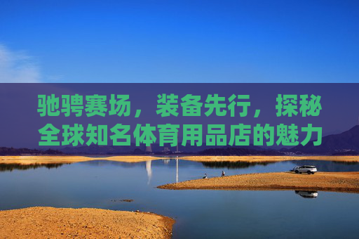 驰骋赛场,装备先行,探秘全球知名体育用品店的魅力,探秘全球体育用品店,赛场装备的魅力 驰骋赛场,装备先行,探秘全球知名体育用品店的魅力,探秘全球体育用品店,赛场装备的魅力