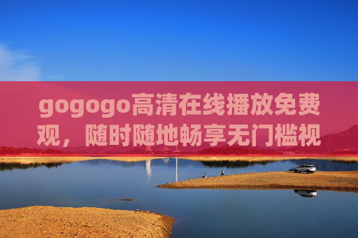 gogogo高清在线播放免费观,随时随地畅享无门槛视觉盛宴,gogogo高清免费在线,随时随地畅享无门槛视觉盛宴 gogogo高清在线播放免费观,随时随地畅享无门槛视觉盛宴,gogogo高清免费在线,随时随地畅享无门槛视觉盛宴