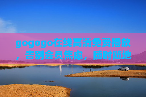 gogogo在线高清免费播放，告别会员焦虑，随时随地畅享视觉盛宴，gogogo，免费高清无会员，随时随地畅享视觉盛宴
