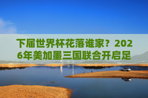 下届世界杯花落谁家?2026年美加墨三国联合开启足球新纪元,2026世界杯美加墨联合开启足球新纪元 下届世界杯花落谁家?2026年美加墨三国联合开启足球新纪元,2026世界杯美加墨联合开启足球新纪元