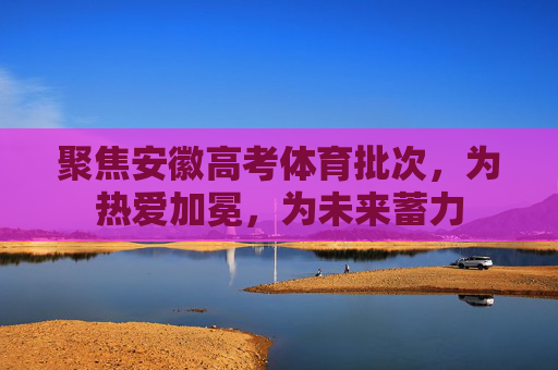 聚焦安徽高考体育批次,为热爱加冕,为未来蓄力 聚焦安徽高考体育批次,为热爱加冕,为未来蓄力