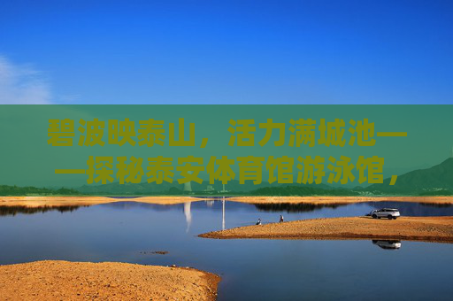 碧波映泰山,活力满城池——探秘泰安体育馆游泳馆,碧波映泰山 活力泳泰安 碧波映泰山,活力满城池——探秘泰安体育馆游泳馆,碧波映泰山 活力泳泰安