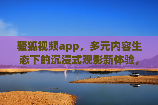 骚狐视频app,多元内容生态下的沉浸式观影新体验,骚狐视频app,多元内容生态下的沉浸式观影新体验 骚狐视频app,多元内容生态下的沉浸式观影新体验,骚狐视频app,多元内容生态下的沉浸式观影新体验