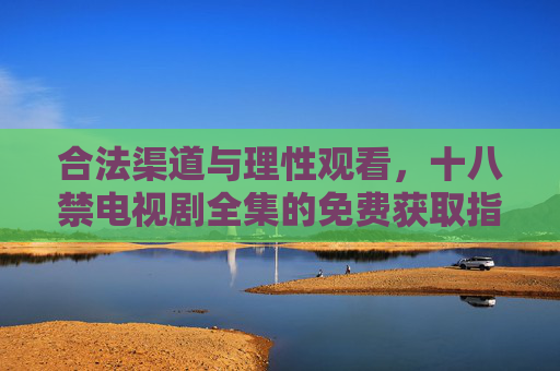 合法渠道与理性观看,十八禁电视剧全集的免费获取指南,合法免费获取十八禁剧集,理性观看指南 合法渠道与理性观看,十八禁电视剧全集的免费获取指南,合法免费获取十八禁剧集,理性观看指南