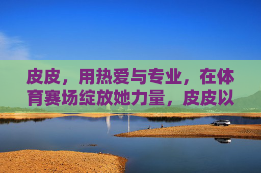 皮皮,用热爱与专业,在体育赛场绽放她力量,皮皮以热爱专业,赛场绽放她力量 皮皮,用热爱与专业,在体育赛场绽放她力量,皮皮以热爱专业,赛场绽放她力量
