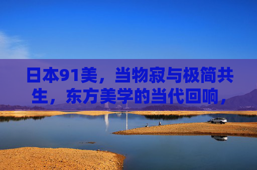 日本91美，当物寂与极简共生，东方美学的当代回响，物寂与极简共生，东方美学的当代回响