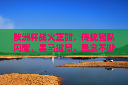 欧洲杯战火正酣,传统强队闪耀,黑马搅局,悬念不断 欧洲杯战火正酣,传统强队闪耀,黑马搅局,悬念不断