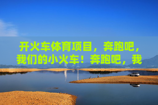 开火车体育项目,奔跑吧,我们的小火车!奔跑吧,我们的小火车! 开火车体育项目,奔跑吧,我们的小火车!奔跑吧,我们的小火车!