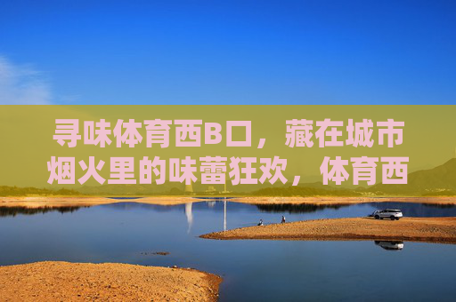 寻味体育西B口,藏在城市烟火里的味蕾狂欢,体育西B口,烟火里的味蕾狂欢 寻味体育西B口,藏在城市烟火里的味蕾狂欢,体育西B口,烟火里的味蕾狂欢