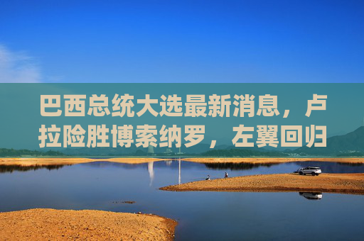 巴西总统大选最新消息,卢拉险胜博索纳罗,左翼回归开启新政策周期,巴西大选,卢拉险胜博索纳罗,左翼回归开启新政策周期 巴西总统大选最新消息,卢拉险胜博索纳罗,左翼回归开启新政策周期,巴西大选,卢拉险胜博索纳罗,左翼回归开启新政策周期