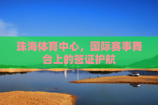 珠海体育中心,国际赛事舞台上的签证护航 珠海体育中心,国际赛事舞台上的签证护航